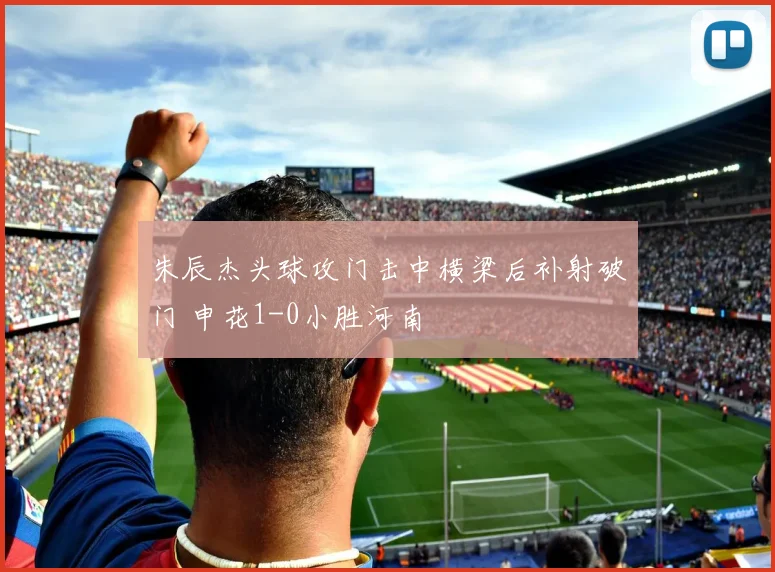 朱辰杰头球攻门击中横梁后补射破门 申花1-0小胜河南