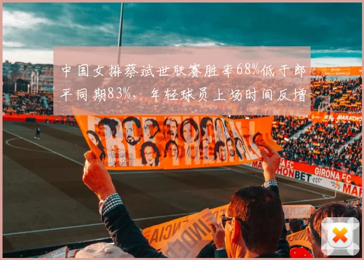 中国女排蔡斌世联赛胜率68%低于郎平同期83%,年轻球员上场时间反增引争议