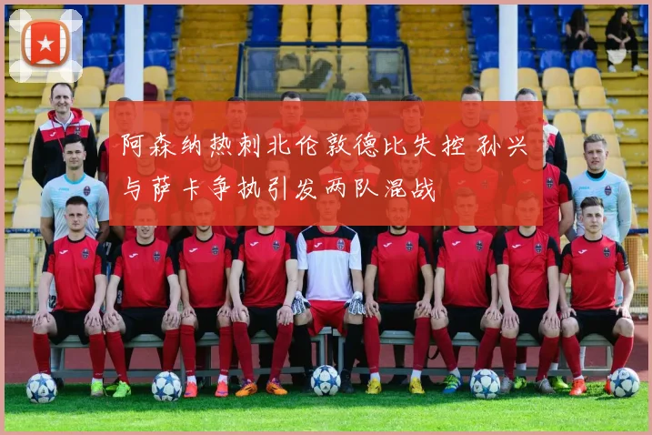阿森纳热刺北伦敦德比失控 孙兴慜与萨卡争执引发两队混战