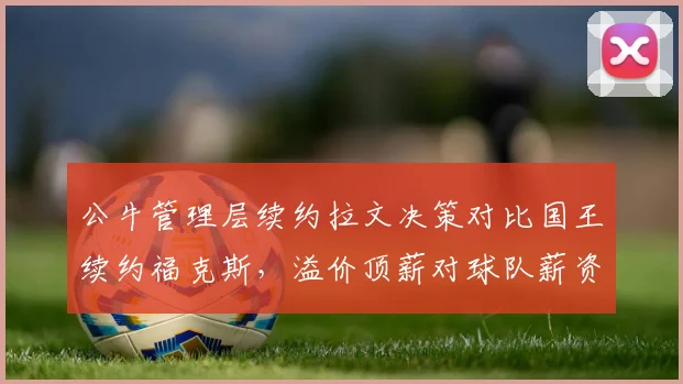 公牛管理层续约拉文决策对比国王续约福克斯,溢价顶薪对球队薪资结构影响