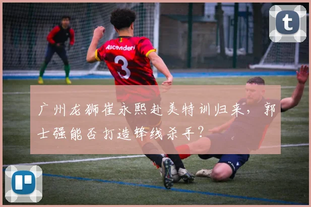 广州龙狮崔永熙赴美特训归来,郭士强能否打造锋线杀手?