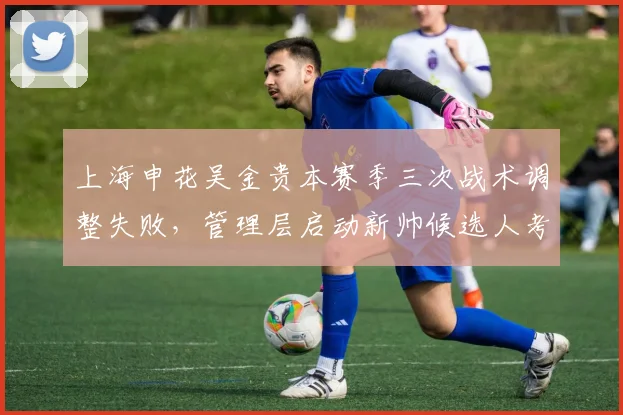 上海申花吴金贵本赛季三次战术调整失败，管理层启动新帅候选人考察