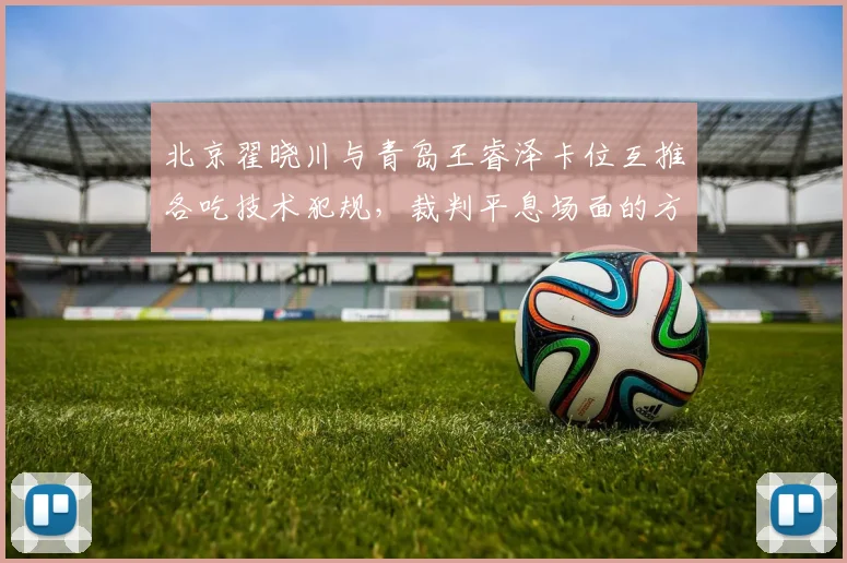 北京翟晓川与青岛王睿泽卡位互推各吃技术犯规,裁判平息场面的方式能否服众?