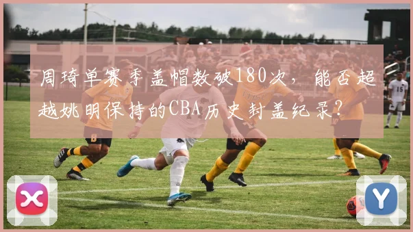 周琦单赛季盖帽数破180次,能否超越姚明保持的CBA历史封盖纪录?